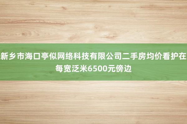 新乡市海口亭似网络科技有限公司二手房均价看护在每宽泛米6500元傍边